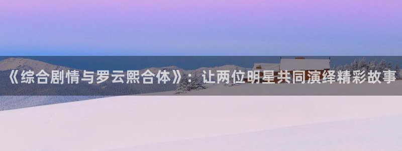 孙悟空火眼金睛视频：《综合剧情与罗云熙合体》：让两位明星共同演绎精彩故事